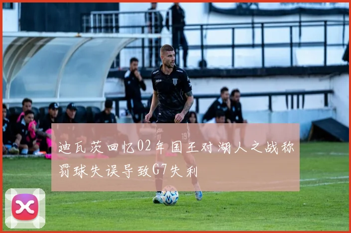 迪瓦茨回忆02年国王对湖人之战称罚球失误导致G7失利