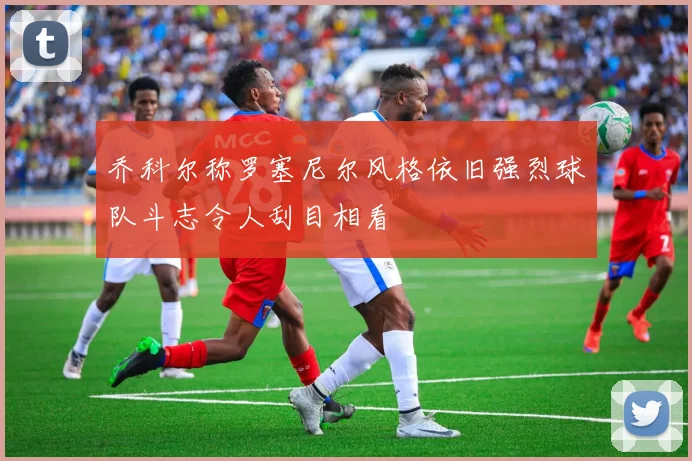 乔科尔称罗塞尼尔风格依旧强烈球队斗志令人刮目相看