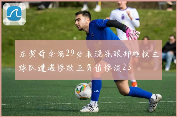 东契奇全场29分表现亮眼却难救主球队遭遇惨败正负值惨淡23