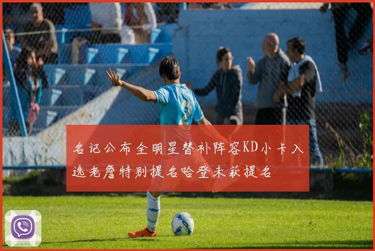 名记公布全明星替补阵容KD小卡入选老詹特别提名哈登未获提名