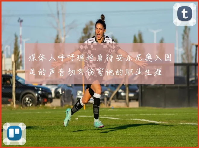 媒体人呼吁理性看待安东尼奥入国足的声音切勿伤害他的职业生涯