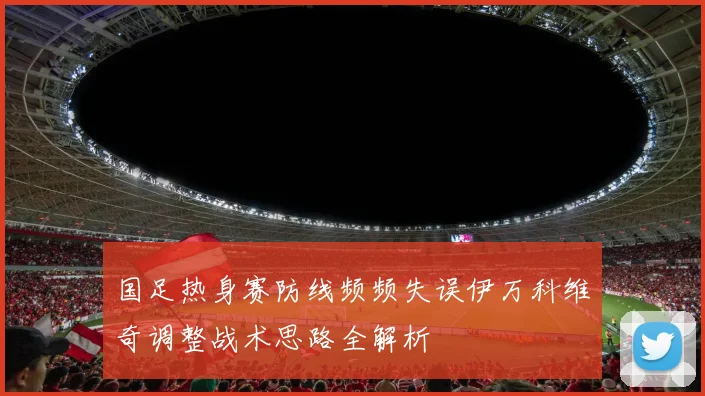 国足热身赛防线频频失误伊万科维奇调整战术思路全解析